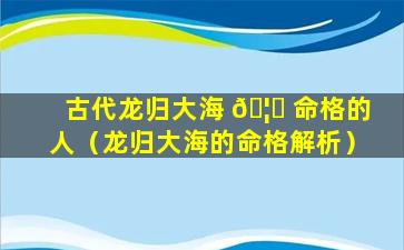 古代龙归大海 🦅 命格的人（龙归大海的命格解析）